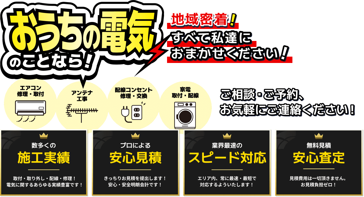 お家の電気のことなら！地域密着！すべて私達におまかせください！ エアコン修理・取付 / アンテナ工事 / 配線コンセント修理・交換 / 家電取付・配線 ご相談・ご予約、お気軽にご連絡ください！